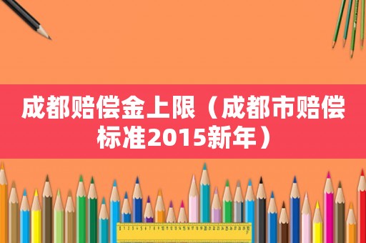 成都賠償金上限（成都市賠償標(biāo)準(zhǔn)2015新年）