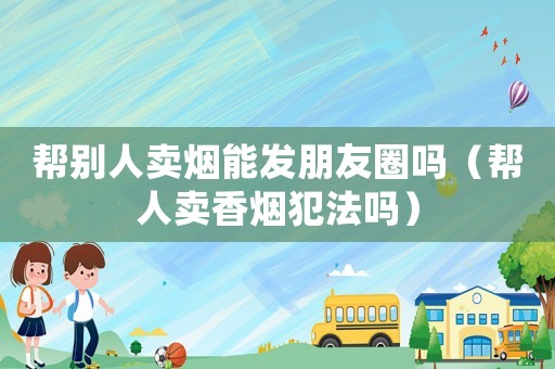 幫別人賣(mài)煙能發(fā)朋友圈嗎（幫人賣(mài)香煙犯法嗎）