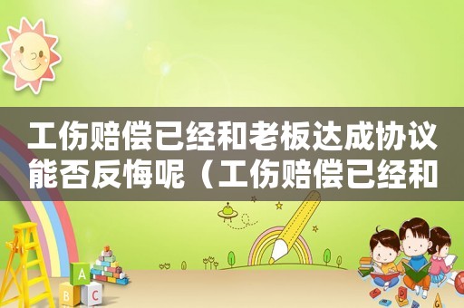 工傷賠償已經(jīng)和老板達(dá)成協(xié)議能否反悔呢（工傷賠償已經(jīng)和老板達(dá)成協(xié)議能否反悔）