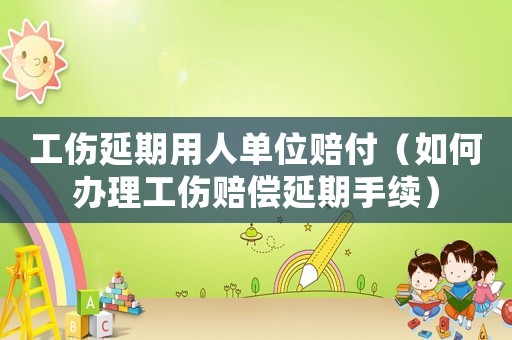 工傷延期用人單位賠付（如何辦理工傷賠償延期手續(xù)）