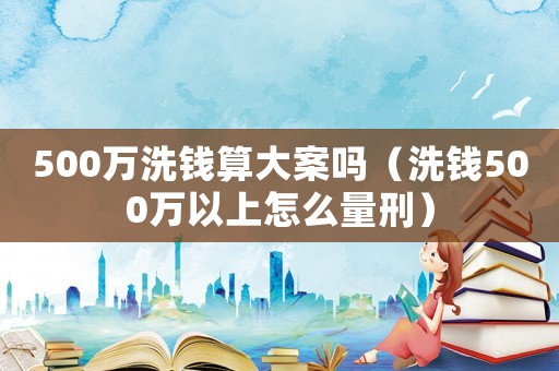 500萬(wàn)洗錢算大案嗎（洗錢500萬(wàn)以上怎么量刑）