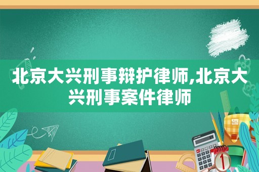北京大興刑事辯護(hù)律師,北京大興刑事案件律師