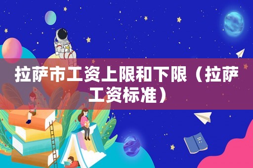 拉薩市工資上限和下限（拉薩工資標(biāo)準(zhǔn)）