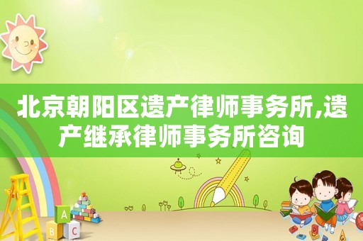 北京朝陽(yáng)區(qū)遺產(chǎn)律師事務(wù)所,遺產(chǎn)繼承律師事務(wù)所咨詢