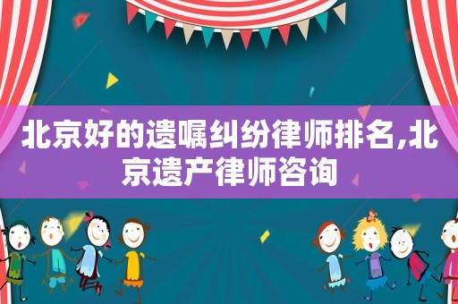 北京好的遺囑糾紛律師排名,北京遺產(chǎn)律師咨詢