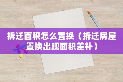 拆遷面積怎么置換（拆遷房屋置換出現(xiàn)面積差補）