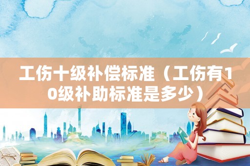 工傷十級(jí)補(bǔ)償標(biāo)準(zhǔn)（工傷有10級(jí)補(bǔ)助標(biāo)準(zhǔn)是多少）