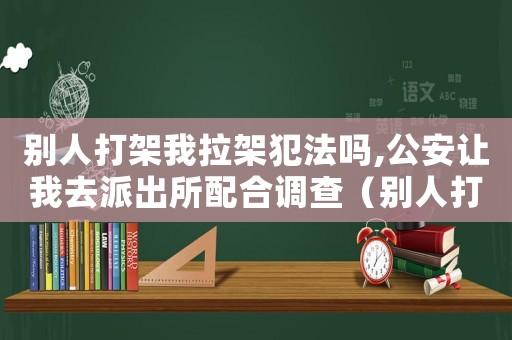 別人打架我拉架犯法嗎,公安讓我去派出所配合調查（別人打架我拉架犯法嗎）