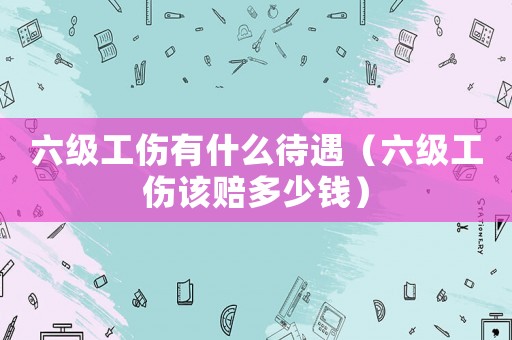六級(jí)工傷有什么待遇（六級(jí)工傷該賠多少錢(qián)）