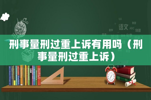 刑事量刑過(guò)重上訴有用嗎（刑事量刑過(guò)重上訴）