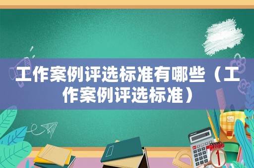 工作案例評選標準有哪些（工作案例評選標準）