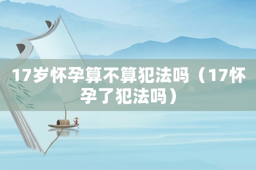 17歲懷孕算不算犯法嗎（17懷孕了犯法嗎）