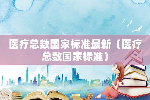 醫(yī)療總數(shù)國家標(biāo)準(zhǔn)最新（醫(yī)療總數(shù)國家標(biāo)準(zhǔn)）