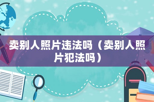 賣別人照片違法嗎（賣別人照片犯法嗎）