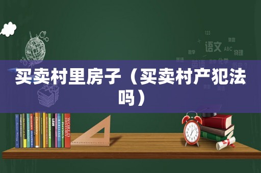 買賣村里房子（買賣村產(chǎn)犯法嗎）