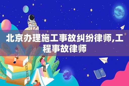 北京辦理施工事故糾紛律師,工程事故律師