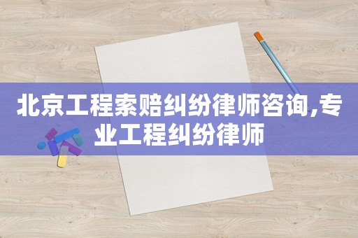 北京工程索賠糾紛律師咨詢,專業(yè)工程糾紛律師