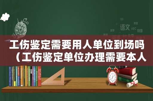 工傷鑒定需要用人單位到場嗎（工傷鑒定單位辦理需要本人去嗎）