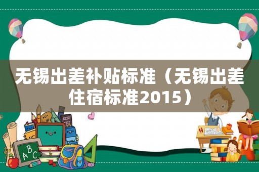 無(wú)錫出差補(bǔ)貼標(biāo)準(zhǔn)（無(wú)錫出差住宿標(biāo)準(zhǔn)2015）
