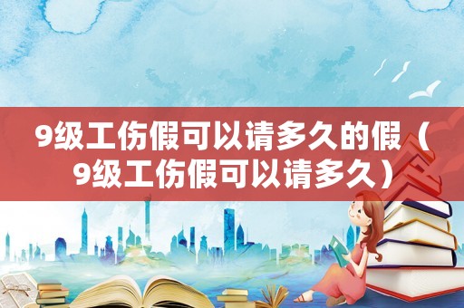9級(jí)工傷假可以請(qǐng)多久的假（9級(jí)工傷假可以請(qǐng)多久）