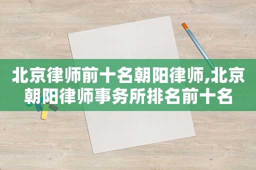 北京律師前十名朝陽律師,北京朝陽律師事務(wù)所排名前十名