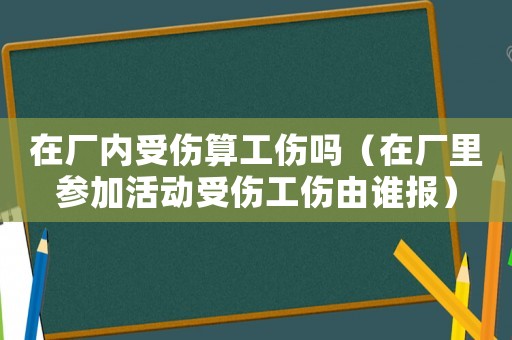 在廠內(nèi)受傷算工傷嗎（在廠里參加活動(dòng)受傷工傷由誰報(bào)）
