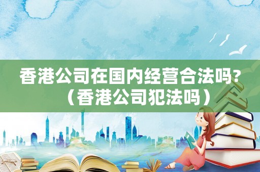 香港公司在國內(nèi)經(jīng)營合法嗎?（香港公司犯法嗎）