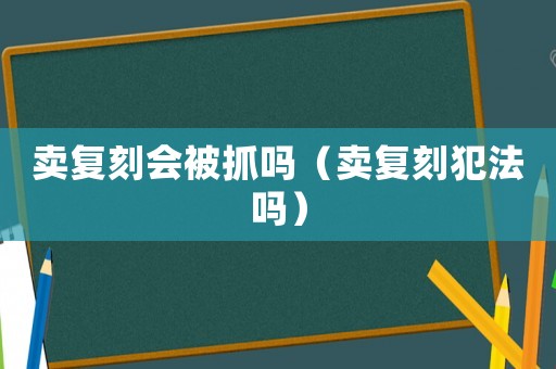 賣(mài)復(fù)刻會(huì)被抓嗎（賣(mài)復(fù)刻犯法嗎）