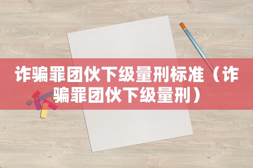 詐騙罪團伙下級量刑標準（詐騙罪團伙下級量刑）