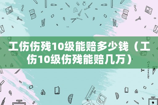 工傷傷殘10級(jí)能賠多少錢(qián)（工傷10級(jí)傷殘能賠幾萬(wàn)）