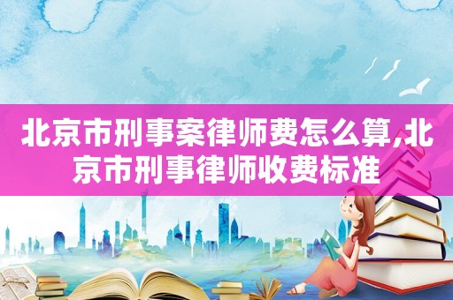 北京市刑事案律師費(fèi)怎么算,北京市刑事律師收費(fèi)標(biāo)準(zhǔn)
