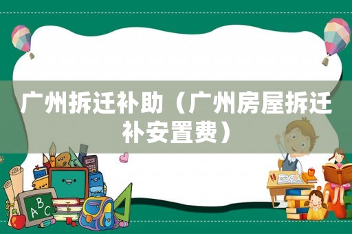 廣州拆遷補(bǔ)助（廣州房屋拆遷補(bǔ)安置費(fèi)）
