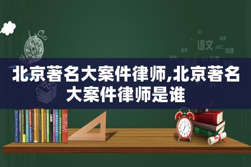 北京著名大案件律師,北京著名大案件律師是誰