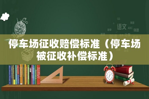 停車場(chǎng)征收賠償標(biāo)準(zhǔn)（停車場(chǎng)被征收補(bǔ)償標(biāo)準(zhǔn)）