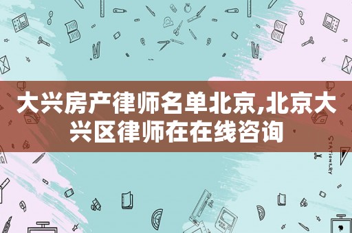 大興房產(chǎn)律師名單北京,北京大興區(qū)律師在在線咨詢