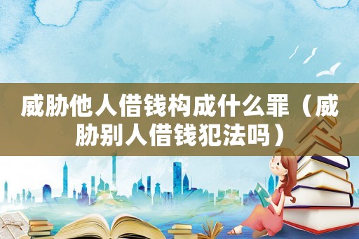 威脅他人借錢構(gòu)成什么罪（威脅別人借錢犯法嗎）