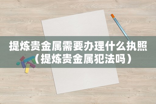 提煉貴金屬需要辦理什么執(zhí)照（提煉貴金屬犯法嗎）