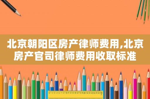 北京朝陽(yáng)區(qū)房產(chǎn)律師費(fèi)用,北京房產(chǎn)官司律師費(fèi)用收取標(biāo)準(zhǔn)
