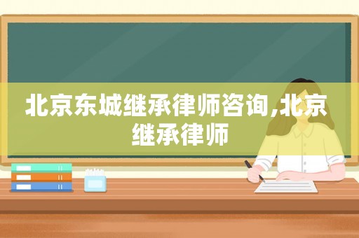 北京東城繼承律師咨詢,北京 繼承律師