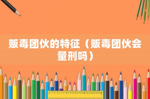 販毒團(tuán)伙的特征（販毒團(tuán)伙會量刑嗎）