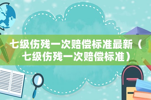 七級(jí)傷殘一次賠償標(biāo)準(zhǔn)最新（七級(jí)傷殘一次賠償標(biāo)準(zhǔn)）