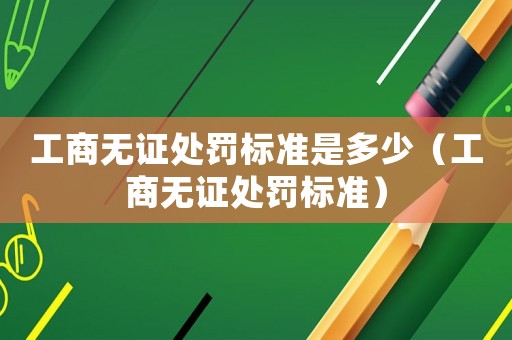 工商無證處罰標(biāo)準(zhǔn)是多少（工商無證處罰標(biāo)準(zhǔn)）