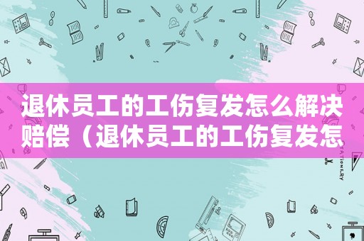 退休員工的工傷復(fù)發(fā)怎么解決賠償（退休員工的工傷復(fù)發(fā)怎么解決）