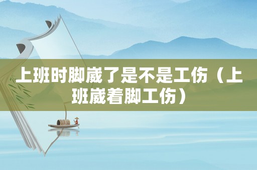 上班時(shí)腳崴了是不是工傷（上班崴著腳工傷）