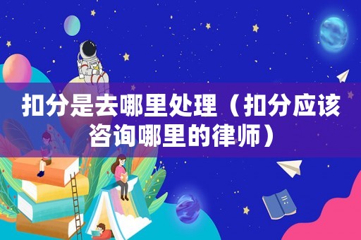 扣分是去哪里處理（扣分應(yīng)該咨詢哪里的律師）