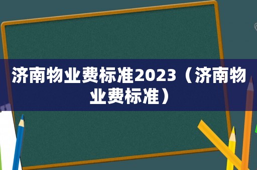濟南物業(yè)費標(biāo)準(zhǔn)2023（濟南物業(yè)費標(biāo)準(zhǔn)）