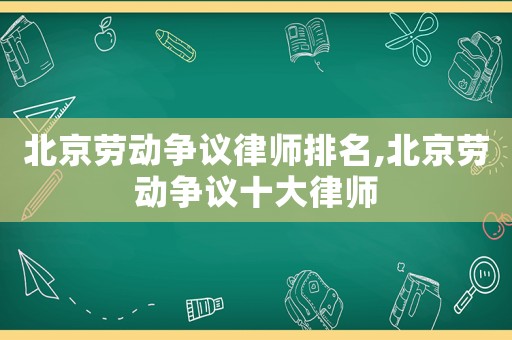 北京勞動爭議律師排名,北京勞動爭議十大律師