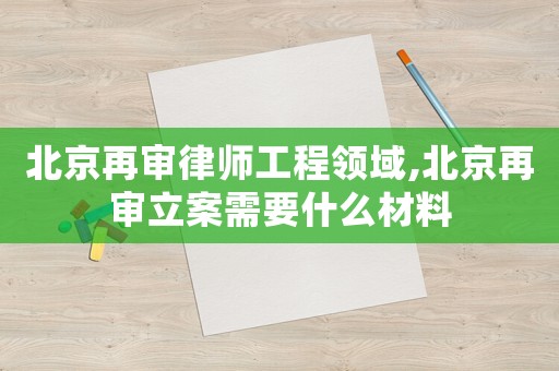 北京再審律師工程領(lǐng)域,北京再審立案需要什么材料