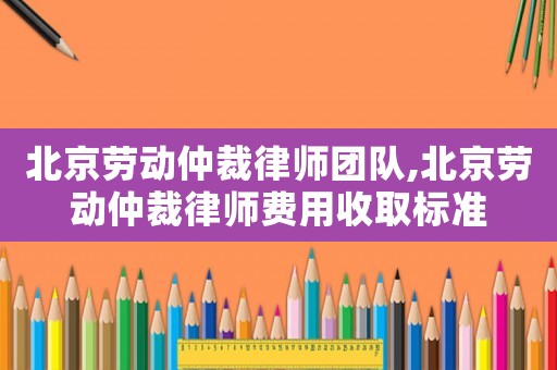 北京勞動仲裁律師團(tuán)隊,北京勞動仲裁律師費(fèi)用收取標(biāo)準(zhǔn)