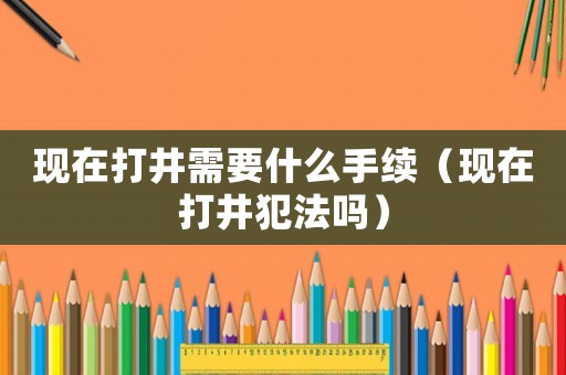 現(xiàn)在打井需要什么手續(xù)（現(xiàn)在打井犯法嗎）